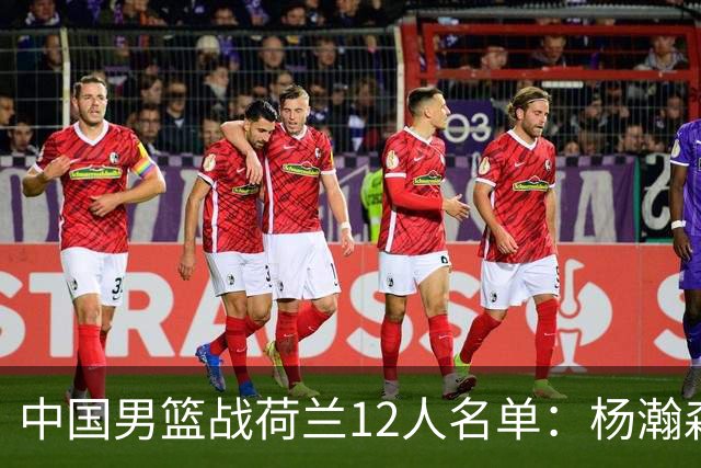 中国男篮战荷兰12人名单：杨瀚森回归国家队首秀 赵继伟领衔5人轮休